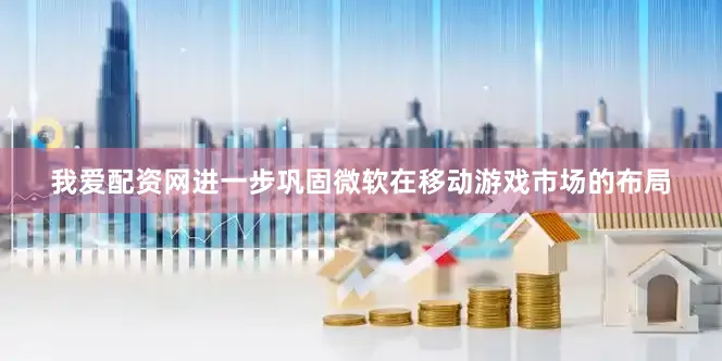 我爱配资网进一步巩固微软在移动游戏市场的布局