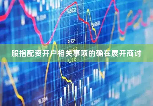 股指配资开户相关事项的确在展开商讨