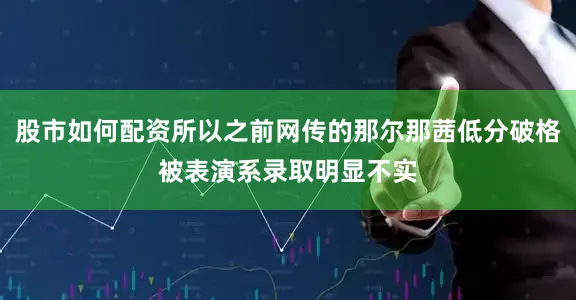 股市如何配资所以之前网传的那尔那茜低分破格被表演系录取明显不实