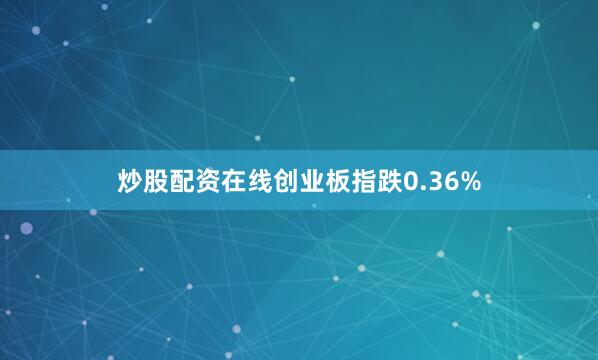 炒股配资在线创业板指跌0.36%