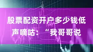 股票配资开户多少钱低声嘀咕：“我哥哥说