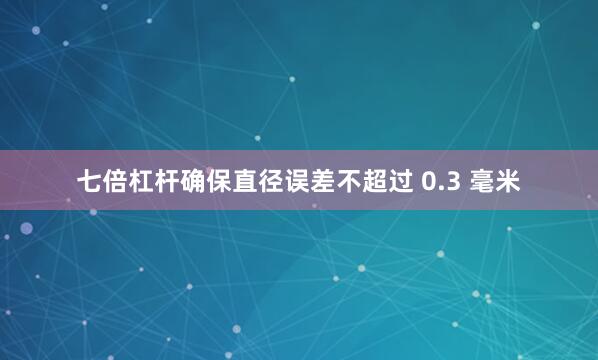 七倍杠杆确保直径误差不超过 0.3 毫米