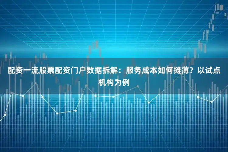 配资一流股票配资门户数据拆解：服务成本如何摊薄？以试点机构为例