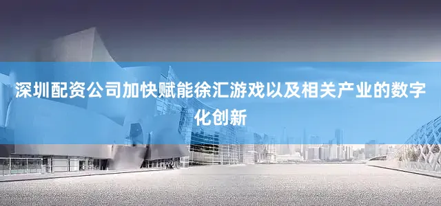 深圳配资公司加快赋能徐汇游戏以及相关产业的数字化创新