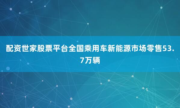 配资世家股票平台全国乘用车新能源市场零售53.7万辆