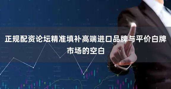 正规配资论坛精准填补高端进口品牌与平价白牌市场的空白