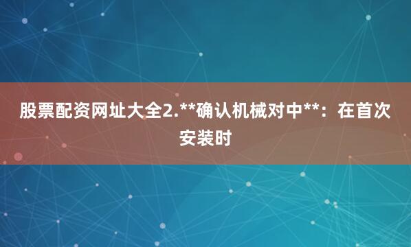 股票配资网址大全2.**确认机械对中**：在首次安装时