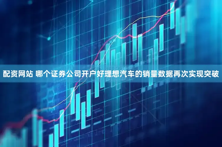 配资网站 哪个证券公司开户好理想汽车的销量数据再次实现突破